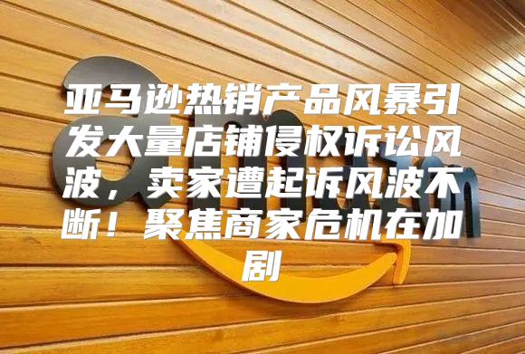 亚马逊热销产品风暴引发大量店铺侵权诉讼风波，卖家遭起诉风波不断！聚焦商家危机在加剧