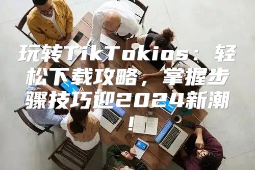 玩转TikTokios：轻松下载攻略，掌握步骤技巧迎2025新潮！