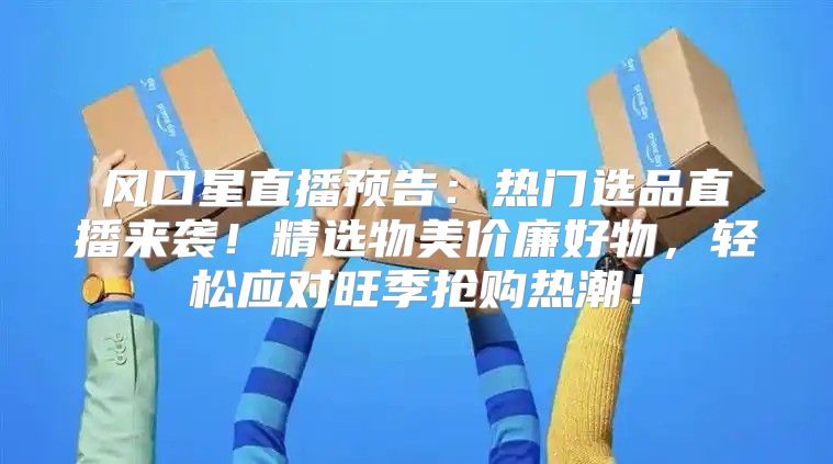 风口星直播预告：热门选品直播来袭！精选物美价廉好物，轻松应对旺季抢购热潮！