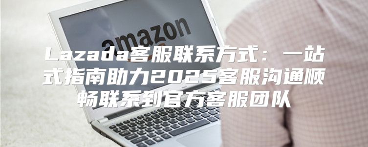 Lazada客服联系方式：一站式指南助力2025客服沟通顺畅联系到官方客服团队