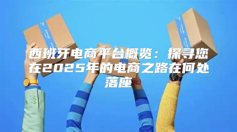 西班牙电商平台概览：探寻您在2025年的电商之路在何处落座