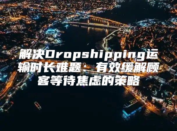解决Dropshipping运输时长难题：有效缓解顾客等待焦虑的策略