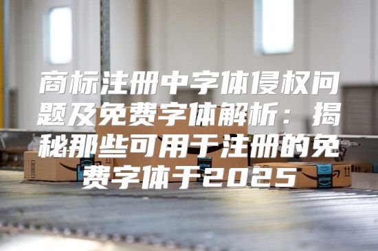 商标注册中字体侵权问题及免费字体解析：揭秘那些可用于注册的免费字体于2025