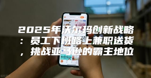 2025年沃尔玛创新战略：员工下班路上兼职送货，挑战亚马逊的霸主地位