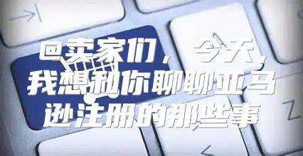 @卖家们，今天，我想和你聊聊亚马逊注册的那些事