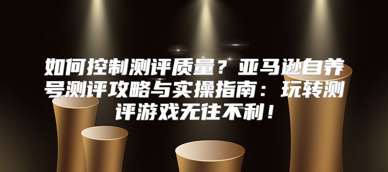 如何控制测评质量？亚马逊自养号测评攻略与实操指南：玩转测评游戏无往不利！