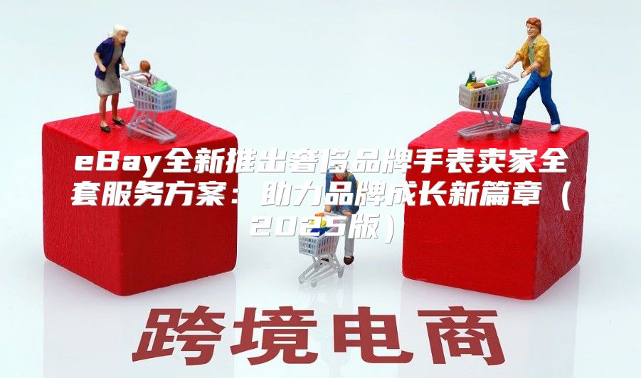 eBay全新推出奢侈品牌手表卖家全套服务方案：助力品牌成长新篇章2025版