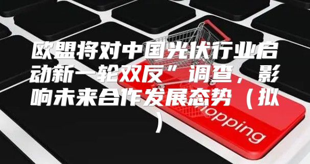 欧盟将对中国光伏行业启动新一轮双反”调查，影响未来合作发展态势拟