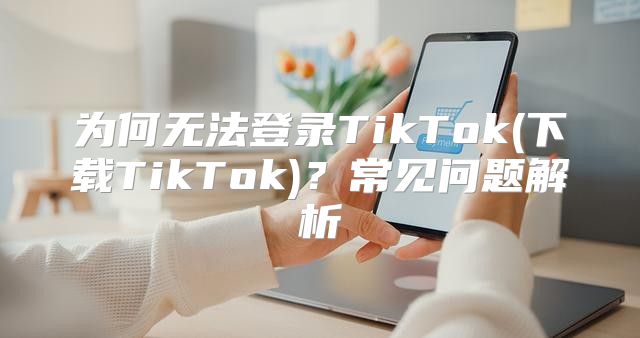 为何无法登录TikTok(下载TikTok)？常见问题解析
