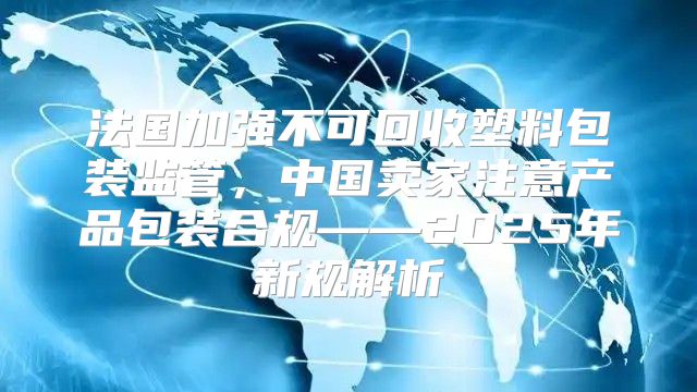 法国加强不可回收塑料包装监管，中国卖家注意产品包装合规——2025年新规解析