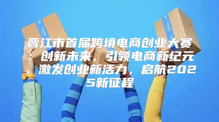 晋江市首届跨境电商创业大赛：创新未来，引领电商新纪元，激发创业新活力，启航2025新征程