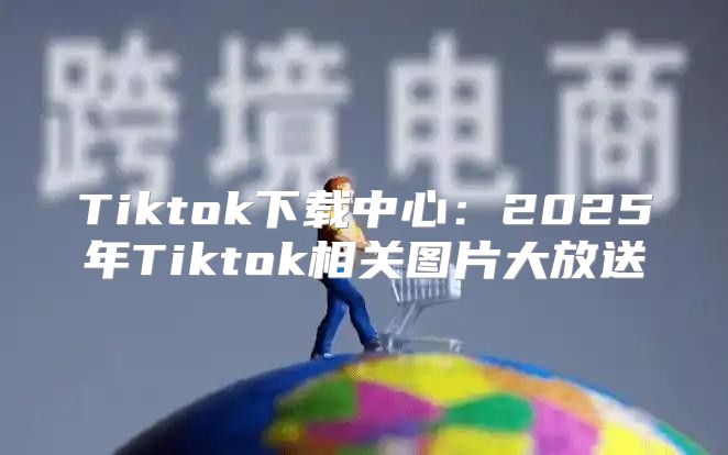 Tiktok下载中心：2025年Tiktok相关图片大放送
