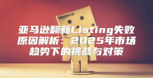 亚马逊翻新Listing失败原因解析：2025年市场趋势下的挑战与对策