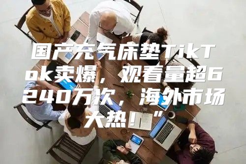国产充气床垫TikTok卖爆，观看量超6240万次，海外市场大热！”