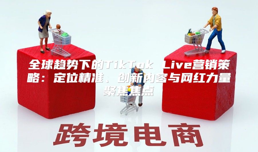 全球趋势下的TikTok Live营销策略：定位精准、创新内容与网红力量聚焦焦点