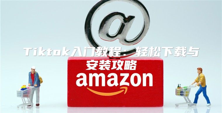 Tiktok入门教程：轻松下载与安装攻略