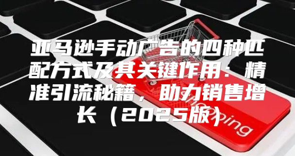 亚马逊手动广告的四种匹配方式及其关键作用：精准引流秘籍，助力销售增长2025版