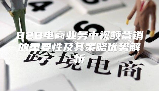 B2B电商业务中视频营销的重要性及其策略优势解析
