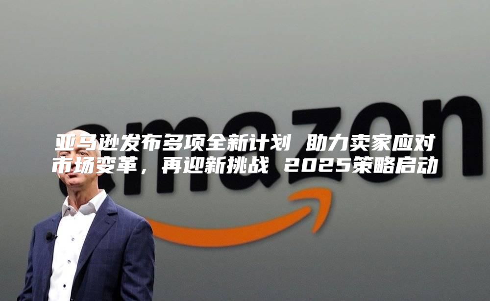 亚马逊发布多项全新计划 助力卖家应对市场变革，再迎新挑战 2025策略启动