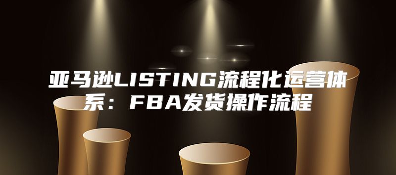 亚马逊LISTING流程化运营体系：FBA发货操作流程