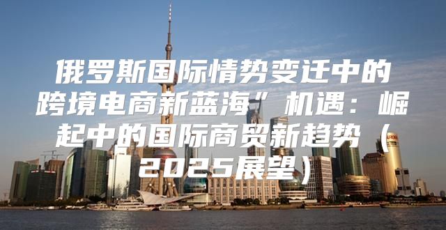 俄罗斯国际情势变迁中的跨境电商新蓝海”机遇：崛起中的国际商贸新趋势2025展望