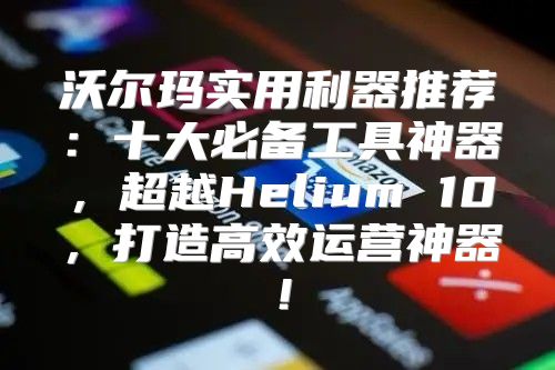 沃尔玛实用利器推荐：十大必备工具神器，超越Helium 10，打造高效运营神器！