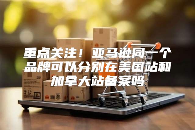 重点关注！亚马逊同一个品牌可以分别在美国站和加拿大站备案吗