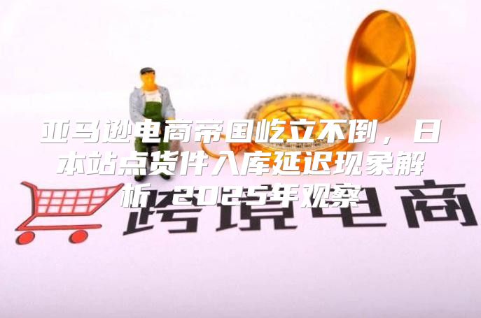 亚马逊电商帝国屹立不倒，日本站点货件入库延迟现象解析 2025年观察