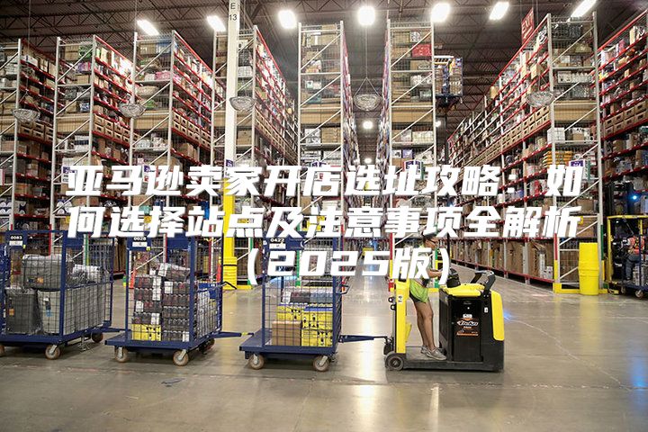 亚马逊卖家开店选址攻略：如何选择站点及注意事项全解析2025版