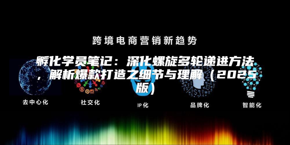 孵化学员笔记：深化螺旋多轮递进方法，解析爆款打造之细节与理解2025版