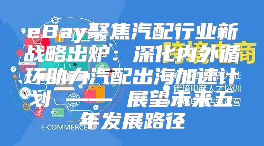 eBay聚焦汽配行业新战略出炉：深化内外循环助力汽配出海加速计划 —— 展望未来五年发展路径