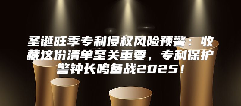 圣诞旺季专利侵权风险预警：收藏这份清单至关重要，专利保护警钟长鸣备战2025！