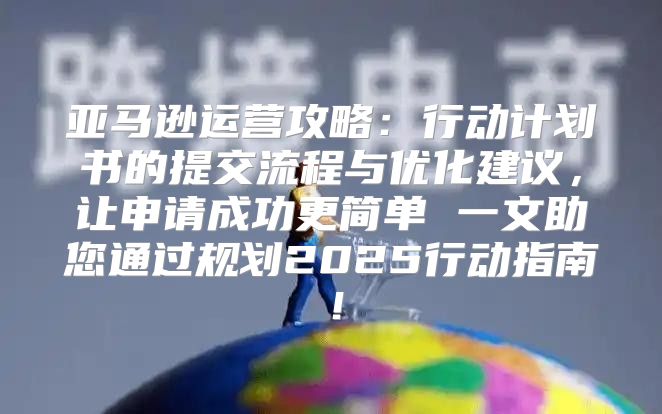 亚马逊运营攻略：行动计划书的提交流程与优化建议，让申请成功更简单 一文助您通过规划2025行动指南！