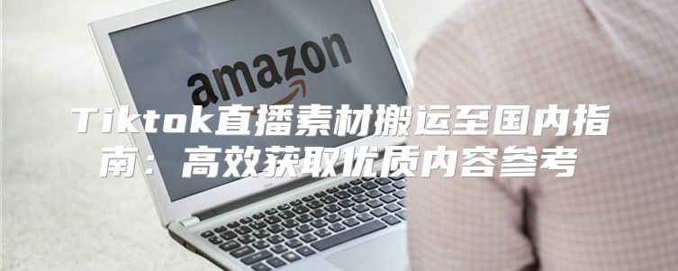 Tiktok直播素材搬运至国内指南：高效获取优质内容参考