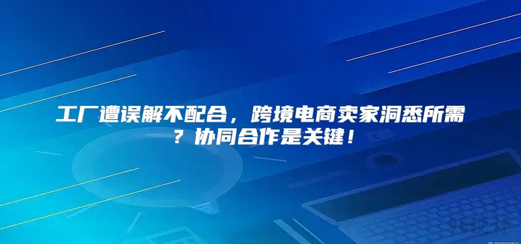 工厂遭误解不配合，跨境电商卖家洞悉所需？协同合作是关键！