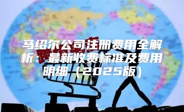 马绍尔公司注册费用全解析：最新收费标准及费用明细2025版