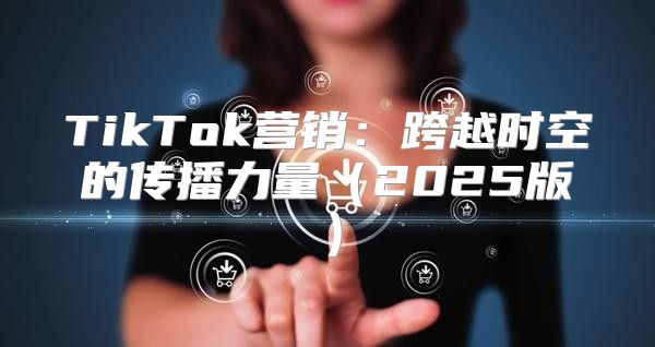 TikTok营销：跨越时空的传播力量2025版