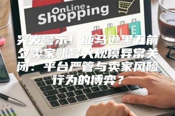 突发警示！亚马逊黑五前夕卖家账号大规模异常关闭：平台严管与卖家风险行为的博弈？