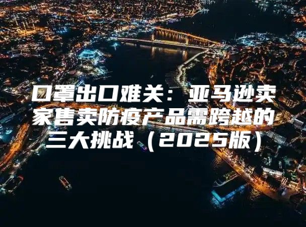 口罩出口难关：亚马逊卖家售卖防疫产品需跨越的三大挑战2025版
