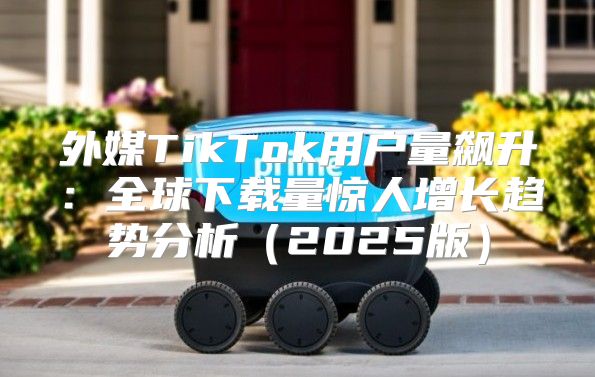 外媒TikTok用户量飙升：全球下载量惊人增长趋势分析2025版