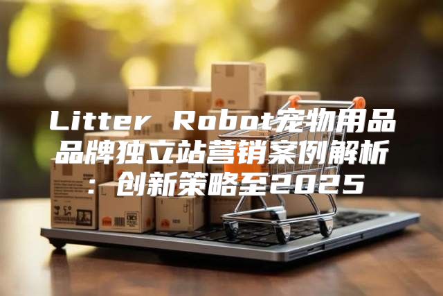 Litter Robot宠物用品品牌独立站营销案例解析：创新策略至2025