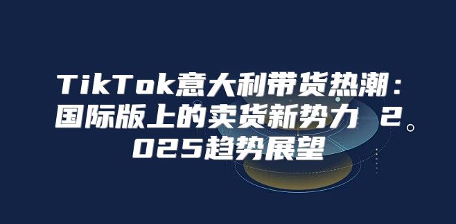 TikTok意大利带货热潮：国际版上的卖货新势力 2025趋势展望