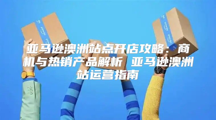 亚马逊澳洲站点开店攻略：商机与热销产品解析 亚马逊澳洲站运营指南