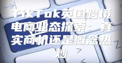 TikTok英国跨境电商业态探索：真实商机还是概念热炒