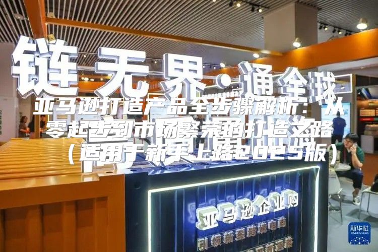 亚马逊打造产品全步骤解析：从零起步到市场繁荣的打造之路适用于新手上路2025版
