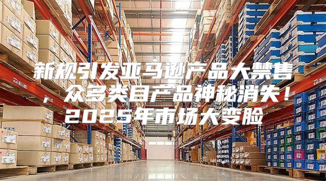 新规引发亚马逊产品大禁售，众多类目产品神秘消失！2025年市场大变脸