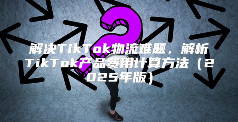 解决TikTok物流难题，解析TikTok产品费用计算方法2025年版
