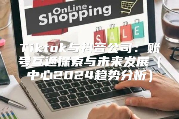 Tiktok与抖音公司：账号互通探索与未来发展中心2025趋势分析