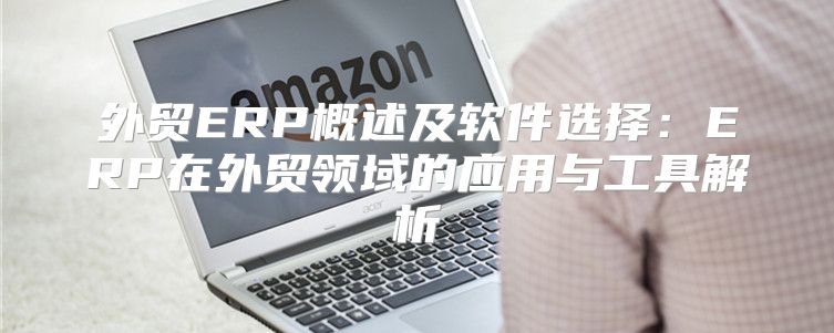 外贸ERP概述及软件选择：ERP在外贸领域的应用与工具解析