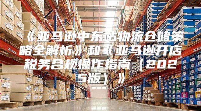 亚马逊中东站物流仓储策略全解析和亚马逊开店税务合规操作指南2025版